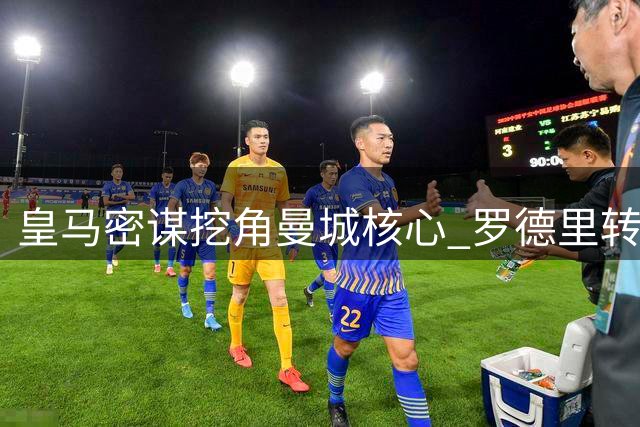 皇马密谋挖角曼城核心 罗德里转会博弈进入关键阶段
